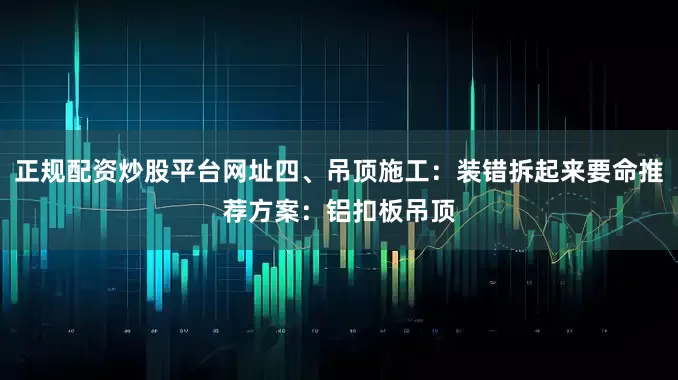 正规配资炒股平台网址四、吊顶施工：装错拆起来要命推荐方案：铝扣板吊顶
